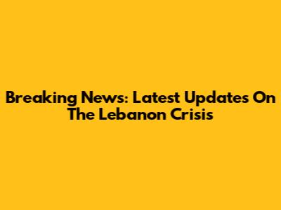 Breaking News: Latest Updates On The Lebanon Crisis